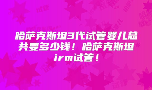 哈萨克斯坦3代试管婴儿总共要多少钱！哈萨克斯坦irm试管！