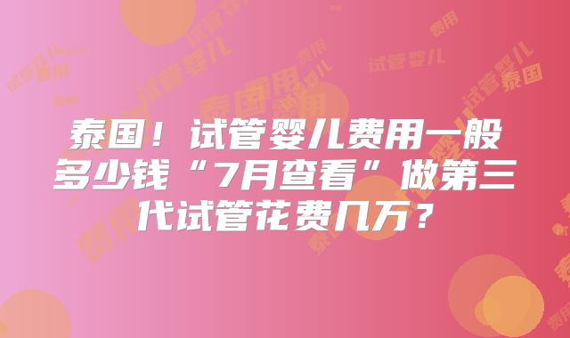 泰国！试管婴儿费用一般多少钱“7月查看”做第三代试管花费几万？