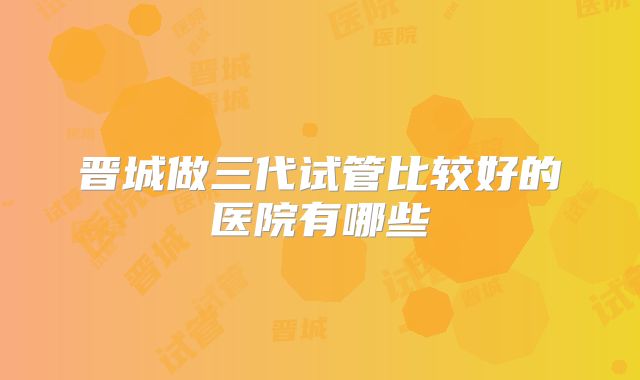 晋城做三代试管比较好的医院有哪些
