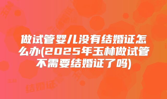 做试管婴儿没有结婚证怎么办(2025年玉林做试管不需要结婚证了吗)