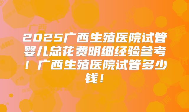 2025广西生殖医院试管婴儿总花费明细经验参考!广西生殖医院试管多少钱!