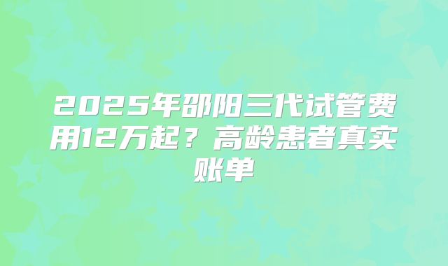 2025年邵阳三代试管费用12万起？高龄患者真实账单