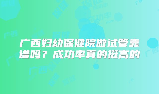 广西妇幼保健院做试管靠谱吗？成功率真的挺高的