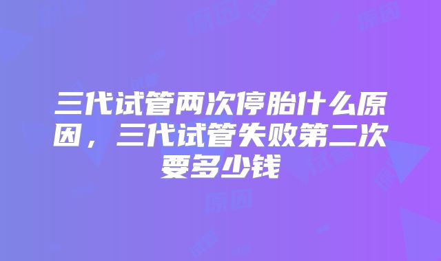 三代试管两次停胎什么原因，三代试管失败第二次要多少钱