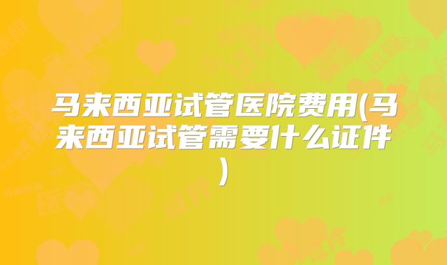 马来西亚试管医院费用(马来西亚试管需要什么证件)