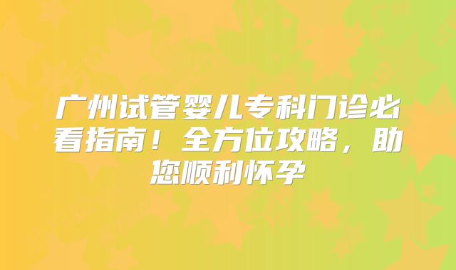 广州试管婴儿专科门诊必看指南!全方位攻略,助您顺利怀孕
