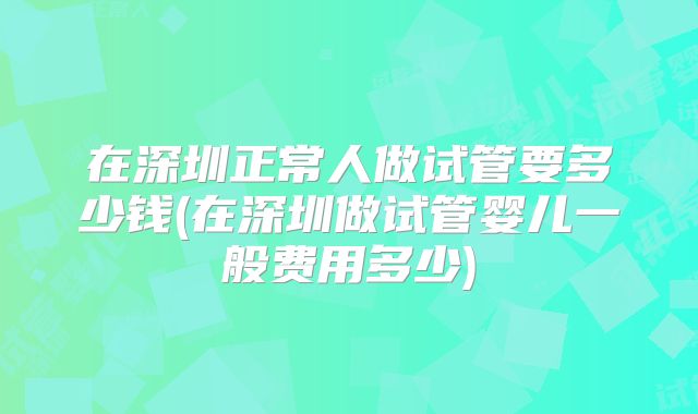 在深圳正常人做试管要多少钱(在深圳做试管婴儿一般费用多少)