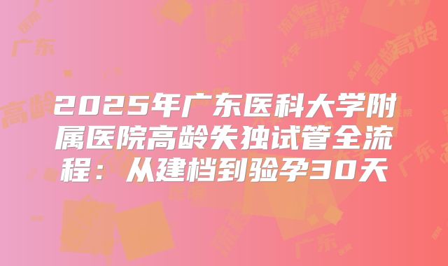 2025年广东医科大学附属医院高龄失独试管全流程:从建档到验孕30天