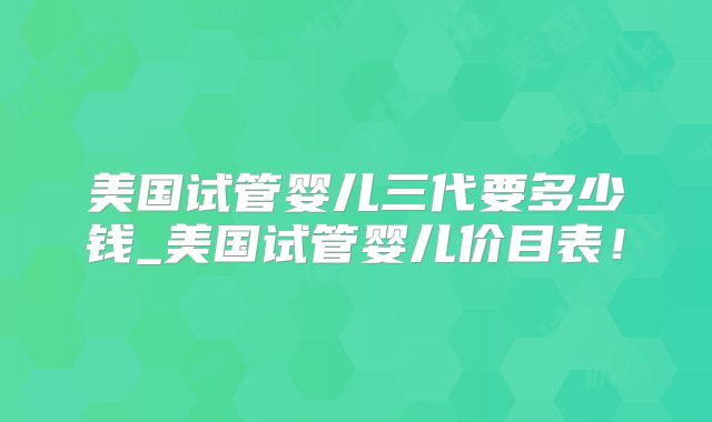 美国试管婴儿三代要多少钱_美国试管婴儿价目表!