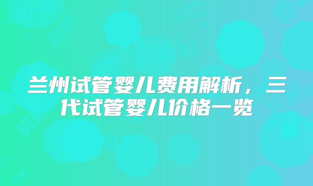 兰州试管婴儿费用解析，三代试管婴儿价格一览
