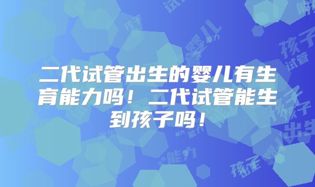 二代试管出生的婴儿有生育能力吗！二代试管能生到孩子吗！