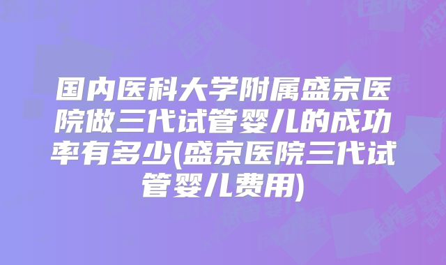国内医科大学附属盛京医院做三代试管婴儿的成功率有多少(盛京医院三代试管婴儿费用)