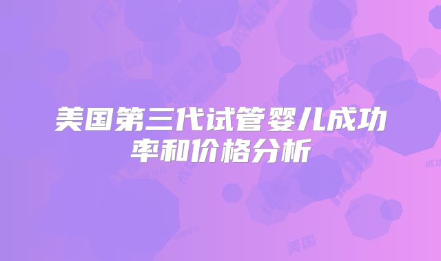美国第三代试管婴儿成功率和价格分析
