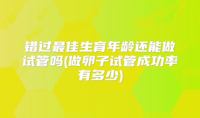 错过最佳生育年龄还能做试管吗(做卵子试管成功率有多少)