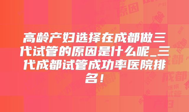 高龄产妇选择在成都做三代试管的原因是什么呢_三代成都试管成功率医院排名!