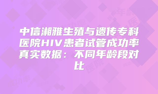 中信湘雅生殖与遗传专科医院HIV患者试管成功率真实数据:不同年龄段对比