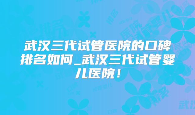 武汉三代试管医院的口碑排名如何_武汉三代试管婴儿医院！