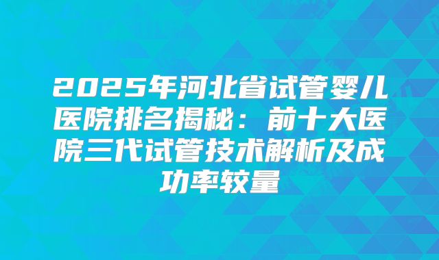 2025年河北省试管婴儿医院排名揭秘:前十大医院三代试管技术解析及成功率较量