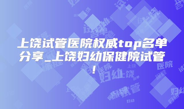 上饶试管医院权威top名单分享_上饶妇幼保健院试管！