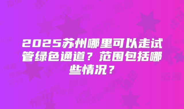 2025苏州哪里可以走试管绿色通道?范围包括哪些情况?