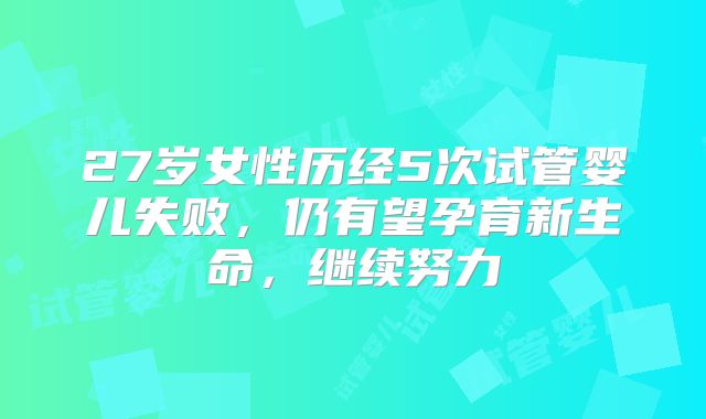 27岁女性历经5次试管婴儿失败,仍有望孕育新生命,继续努力