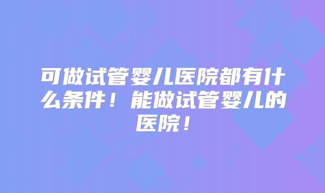 可做试管婴儿医院都有什么条件!能做试管婴儿的医院!