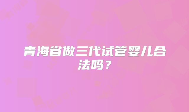 青海省做三代试管婴儿合法吗？