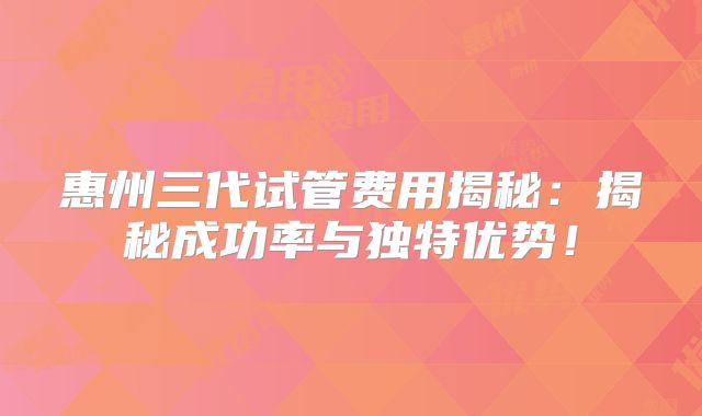 惠州三代试管费用揭秘:揭秘成功率与独特优势!