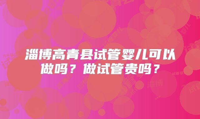 淄博高青县试管婴儿可以做吗?做试管贵吗?