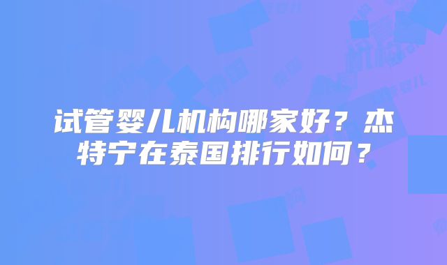 试管婴儿机构哪家好？杰特宁在泰国排行如何？