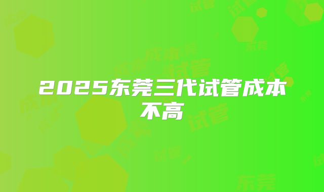 2025东莞三代试管成本不高