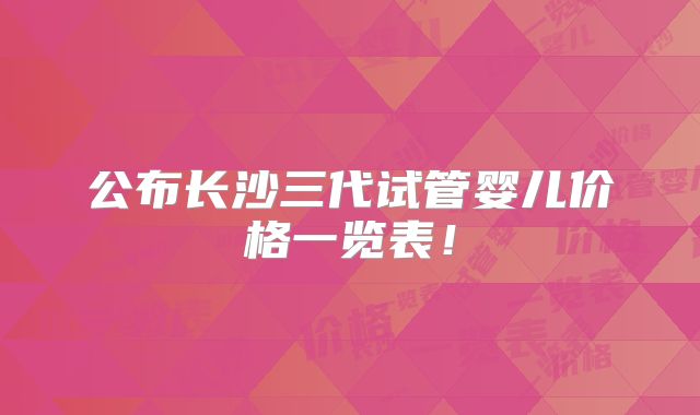 公布长沙三代试管婴儿价格一览表！