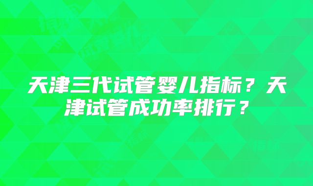 天津三代试管婴儿指标？天津试管成功率排行？