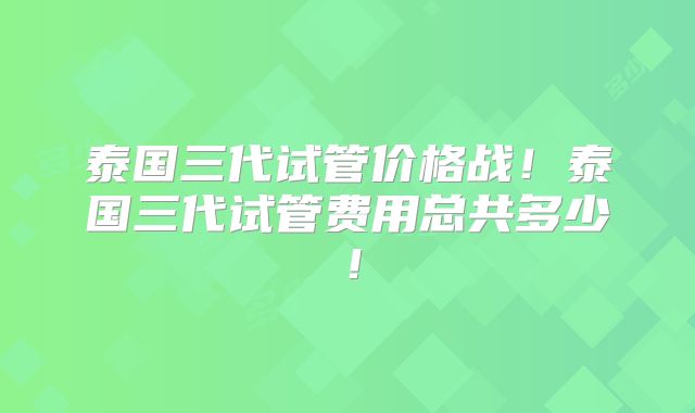泰国三代试管价格战!泰国三代试管费用总共多少!