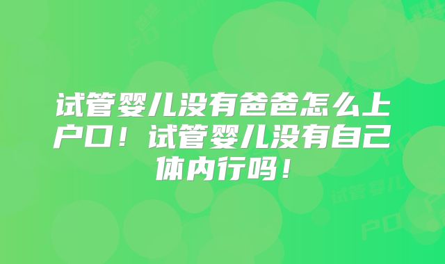 试管婴儿没有爸爸怎么上户口！试管婴儿没有自己体内行吗！