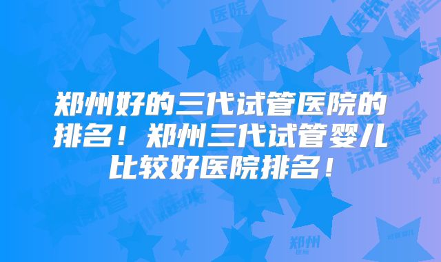 郑州好的三代试管医院的排名！郑州三代试管婴儿比较好医院排名！