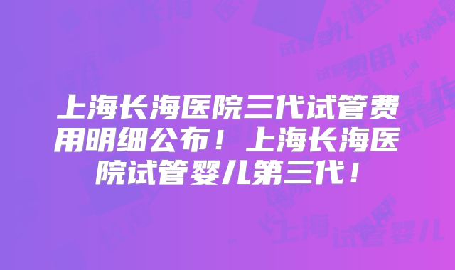 上海长海医院三代试管费用明细公布!上海长海医院试管婴儿第三代!