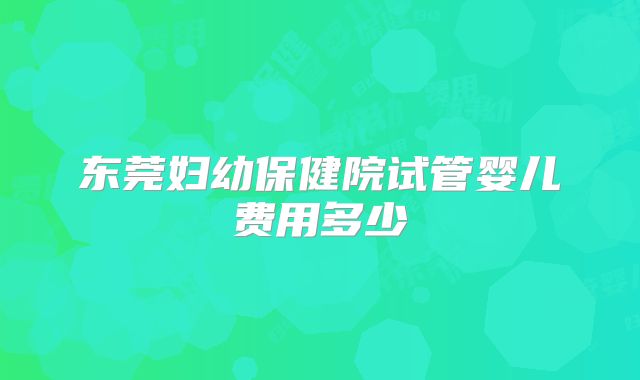 东莞妇幼保健院试管婴儿费用多少