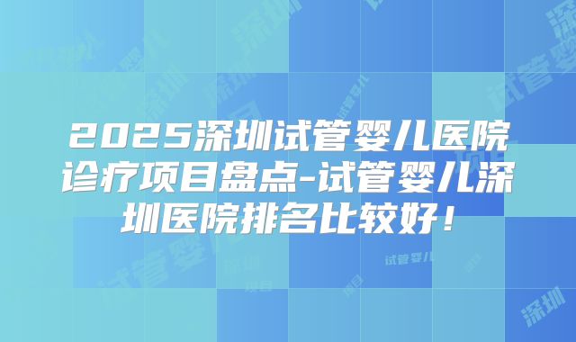 2025深圳试管婴儿医院诊疗项目盘点-试管婴儿深圳医院排名比较好！
