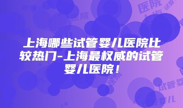 上海哪些试管婴儿医院比较热门-上海最权威的试管婴儿医院!
