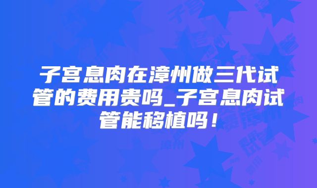 子宫息肉在漳州做三代试管的费用贵吗_子宫息肉试管能移植吗！
