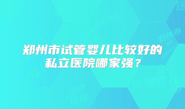 郑州市试管婴儿比较好的私立医院哪家强?