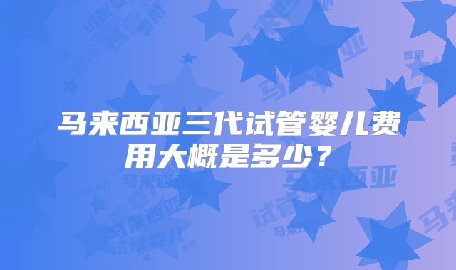 马来西亚三代试管婴儿费用大概是多少？