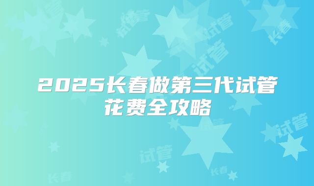 2025长春做第三代试管花费全攻略