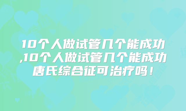 10个人做试管几个能成功,10个人做试管几个能成功唐氏综合征可治疗吗!