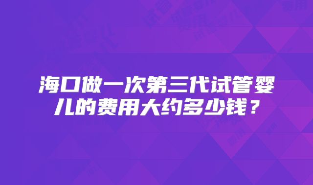海口做一次第三代试管婴儿的费用大约多少钱？
