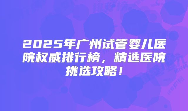 2025年广州试管婴儿医院权威排行榜，精选医院挑选攻略！