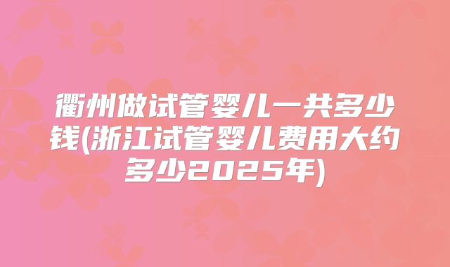 衢州做试管婴儿一共多少钱(浙江试管婴儿费用大约多少2025年)
