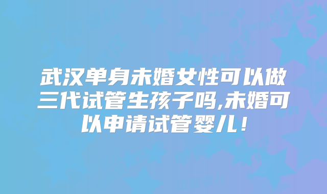 武汉单身未婚女性可以做三代试管生孩子吗,未婚可以申请试管婴儿!