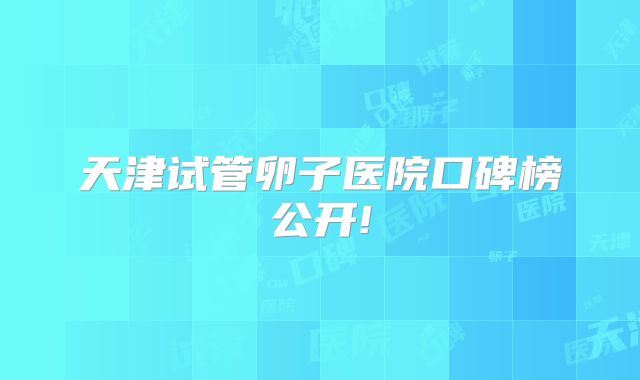 天津试管卵子医院口碑榜公开!
